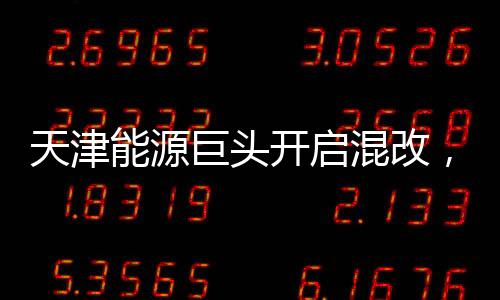 天津能源巨頭開啟混改，擬211億引入戰略投資者