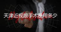 天津近視眼手術費用多少？咨詢到100度~300度做近視手術9800元起