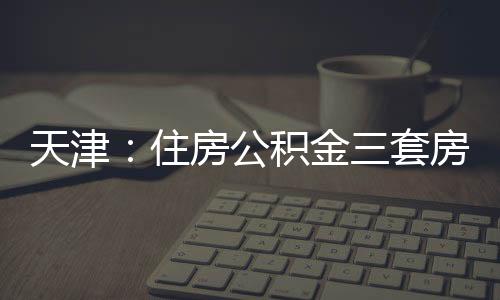 天津：住房公積金三套房貸叫停 貸款上限下降