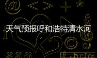 天氣預(yù)報(bào)呼和浩特清水河（天氣預(yù)報(bào)呼和浩特）