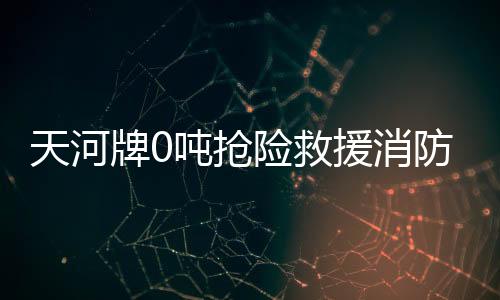 天河牌0噸搶險救援消防車專業評測專汽家園