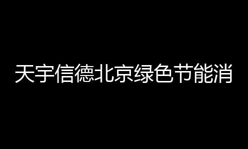 天宇信德北京綠色節能消費券怎么領？官方入口及規則一覽