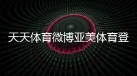 天天體育微博亞美體育登錄千億體育qy