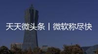 天天微頭條丨微軟稱盡快部署Windows 11將為企業節省數百萬美元