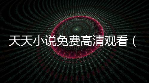 天天小說免費高清觀看（天天中文免費小說）