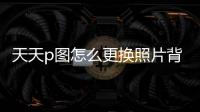 天天p圖怎么更換照片背景顏色，天天P圖如何更改照片背景