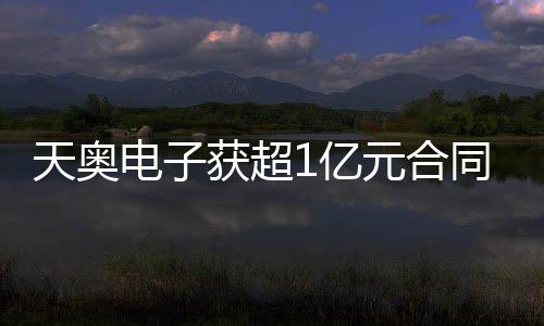 天奧電子獲超1億元合同，明天開始供貨