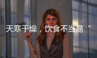 天寒干燥，飲食不當易“引火上身”