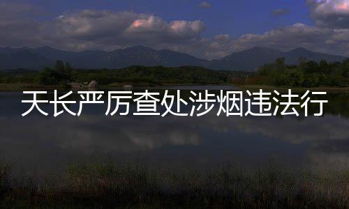 天長嚴厲查處涉煙違法行為_