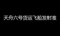 天舟六號貨運飛船發(fā)射準(zhǔn)備有序進(jìn)行