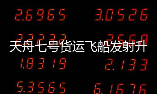 天舟七號貨運飛船發射升空