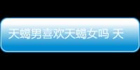 天蝎男喜歡天蝎女嗎 天蝎男為何喜歡天蝎女