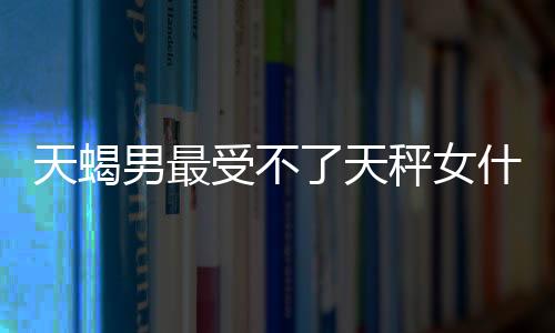 天蝎男最受不了天秤女什么
