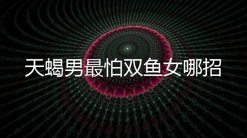 天蝎男最怕雙魚女哪招