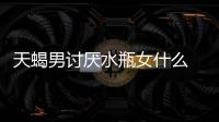 天蝎男討厭水瓶女什么 天蝎男為什么討厭水瓶女