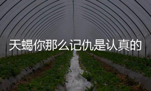 天蝎你那么記仇是認(rèn)真的嗎？