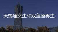 天蝎座女生和雙魚座男生配嗎 天蝎座女生和雙魚座男生配對指數(shù)