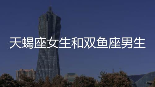 天蝎座女生和雙魚座男生配嗎 天蝎座女生和雙魚座男生配對指數