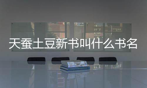 天蠶土豆新書叫什么書名（天蠶土豆新書叫什么）