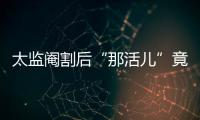 太監(jiān)閹割后“那活兒”竟還有這種用處 天吶
