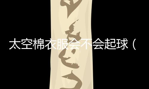 太空棉衣服會(huì)不會(huì)起球（太空棉的衣服會(huì)起球么）