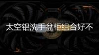 太空鋁洗手盆柜組合好不好？太空鋁是什么材質？