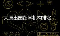 太原出國留學機構排名 山西省出國留學服務中心