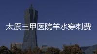 太原三甲醫(yī)院羊水穿刺費(fèi)用整理，別還不造其與無創(chuàng)dna哪個貴