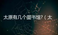 太原有幾個圖書館?（太原有幾個圖書館）