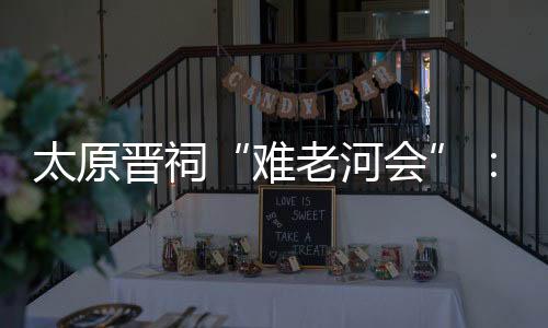 太原晉祠“難老河會”：民俗文化引客來