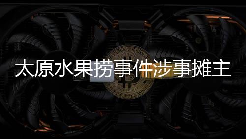 太原水果撈事件涉事攤主向女孩道歉，父親：接受，想回歸正常生活