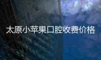 太原小蘋果口腔收費價格表太全啦,種牙