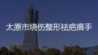 太原市燒傷整形祛疤痕手術(shù)哪家醫(yī)院好?有3家做得好價格3000起