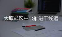 太原郵區中心推進干線運輸降本增效
