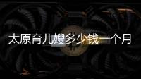 太原育兒嫂多少錢一個(gè)月看過(guò)來(lái)，哪家?guī)藿?jīng)驗(yàn)豐富這也有