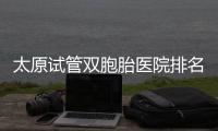 太原試管雙胞胎醫(yī)院排名及費用匯總，晉源哪家好一文了解
