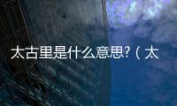 太古里是什么意思?（太古里是什么意思）