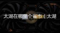 太湖在哪里個省市（太湖在哪個省哪個市）