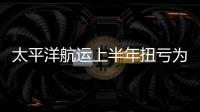 太平洋航運(yùn)上半年扭虧為盈