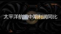 太平洋航運中期利潤同比大跌73.3%