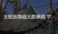 太陽系隱藏無數黑洞 宇宙驚人真相曝光