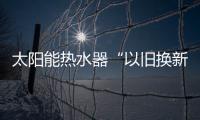 太陽能熱水器“以舊換新”政策有望出臺