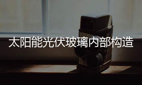 太陽能光伏玻璃內部構造  光伏玻璃面板特點是什么,行業(yè)資訊