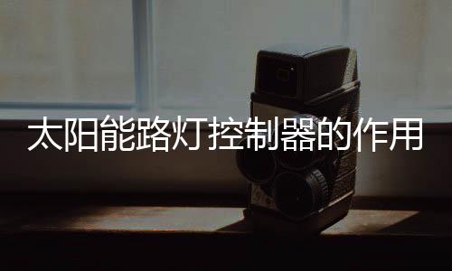 太陽能路燈控制器的作用詳解