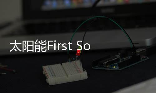 太陽能First Solar 借道入駐中國 有喜有憂,行業資訊