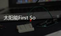 太陽能First Solar 借道入駐中國 有喜有憂,行業資訊