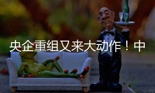 央企重組又來大動作！中國中化全資子公司注入上市公司，涉及萬億元資產