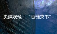 央媒觀豫丨“香菇支書”的鄉村振興夢