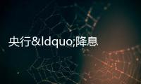 央行“降息”10個(gè)基點(diǎn),下周或迎LPR下降
