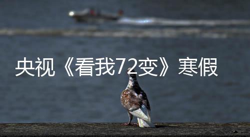 央視《看我72變》寒假掀“熱潮”，激勵中國少年創(chuàng)新前行